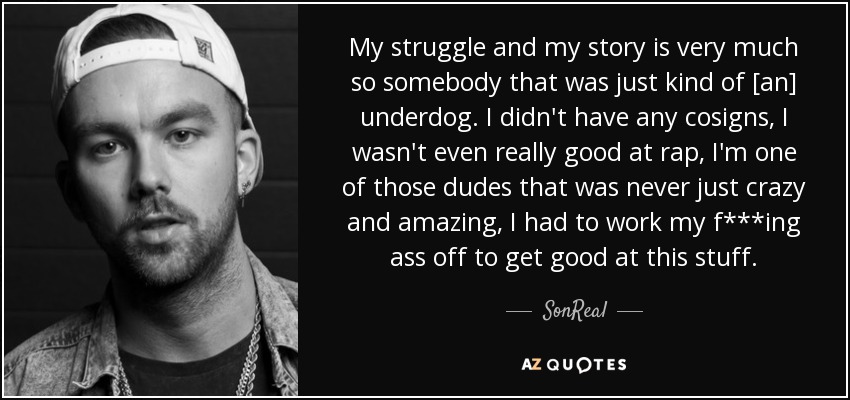 My struggle and my story is very much so somebody that was just kind of [an] underdog. I didn't have any cosigns, I wasn't even really good at rap, I'm one of those dudes that was never just crazy and amazing, I had to work my f***ing ass off to get good at this stuff. - SonReal
