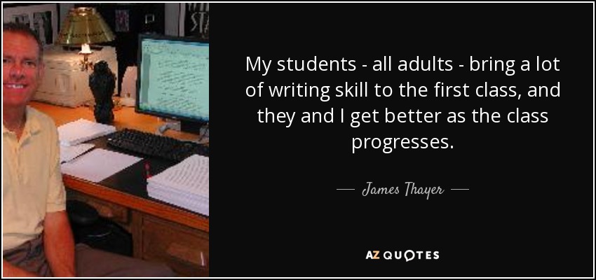 My students - all adults - bring a lot of writing skill to the first class, and they and I get better as the class progresses. - James Thayer