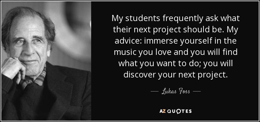 My students frequently ask what their next project should be. My advice: immerse yourself in the music you love and you will find what you want to do; you will discover your next project. - Lukas Foss