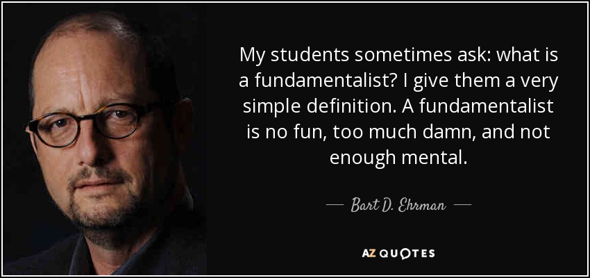 My students sometimes ask: what is a fundamentalist? I give them a very simple definition. A fundamentalist is no fun, too much damn, and not enough mental. - Bart D. Ehrman