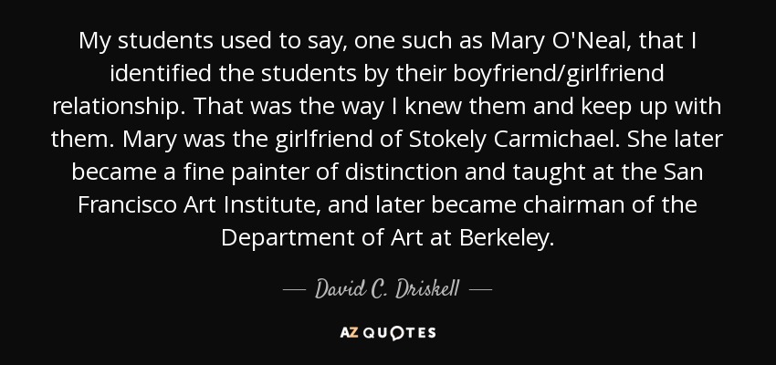 My students used to say, one such as Mary O'Neal, that I identified the students by their boyfriend/girlfriend relationship. That was the way I knew them and keep up with them. Mary was the girlfriend of Stokely Carmichael. She later became a fine painter of distinction and taught at the San Francisco Art Institute, and later became chairman of the Department of Art at Berkeley. - David C. Driskell