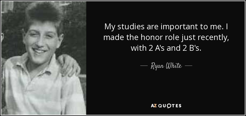 My studies are important to me. I made the honor role just recently, with 2 A's and 2 B's. - Ryan White