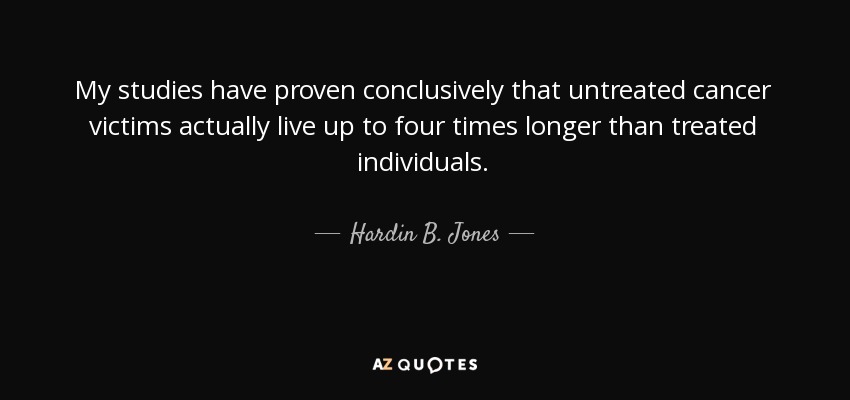 My studies have proven conclusively that untreated cancer victims actually live up to four times longer than treated individuals. - Hardin B. Jones