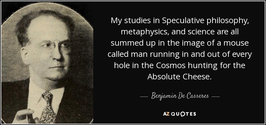 My studies in Speculative philosophy, metaphysics, and science are all summed up in the image of a mouse called man running in and out of every hole in the Cosmos hunting for the Absolute Cheese. - Benjamin De Casseres