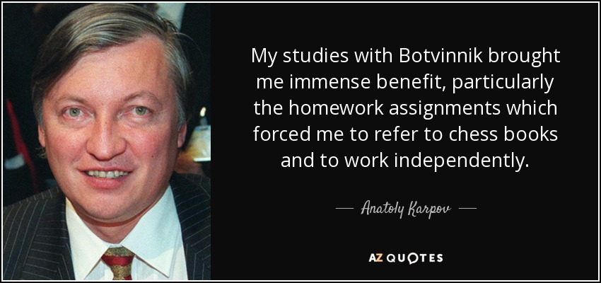 My studies with Botvinnik brought me immense benefit, particularly the homework assignments which forced me to refer to chess books and to work independently. - Anatoly Karpov