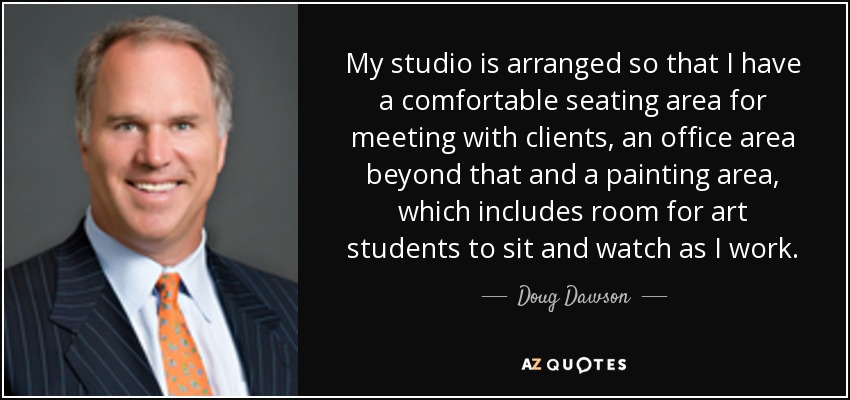 My studio is arranged so that I have a comfortable seating area for meeting with clients, an office area beyond that and a painting area, which includes room for art students to sit and watch as I work. - Doug Dawson