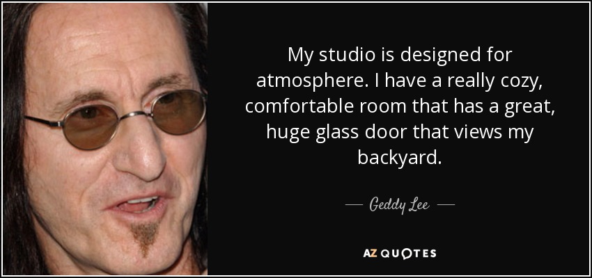 My studio is designed for atmosphere. I have a really cozy, comfortable room that has a great, huge glass door that views my backyard. - Geddy Lee