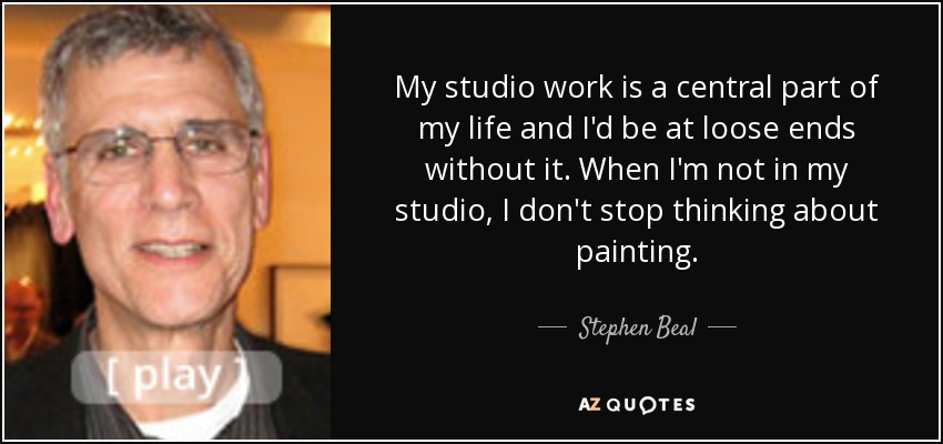 My studio work is a central part of my life and I'd be at loose ends without it. When I'm not in my studio, I don't stop thinking about painting. - Stephen Beal
