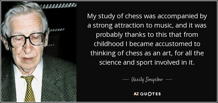 My study of chess was accompanied by a strong attraction to music, and it was probably thanks to this that from childhood I became accustomed to thinking of chess as an art, for all the science and sport involved in it. - Vasily Smyslov