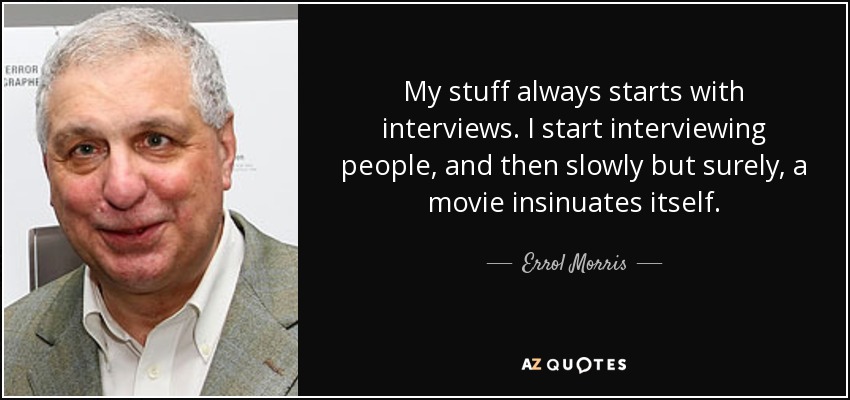 My stuff always starts with interviews. I start interviewing people, and then slowly but surely, a movie insinuates itself. - Errol Morris