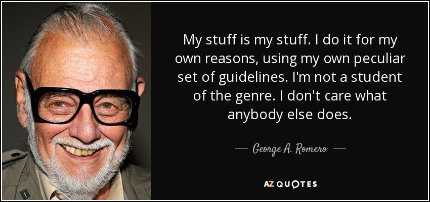 My stuff is my stuff. I do it for my own reasons, using my own peculiar set of guidelines. I'm not a student of the genre. I don't care what anybody else does. - George A. Romero