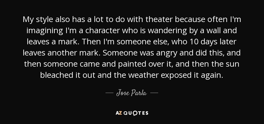 My style also has a lot to do with theater because often I'm imagining I'm a character who is wandering by a wall and leaves a mark. Then I'm someone else, who 10 days later leaves another mark. Someone was angry and did this, and then someone came and painted over it, and then the sun bleached it out and the weather exposed it again. - Jose Parla