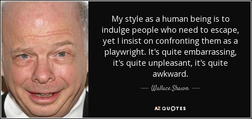 My style as a human being is to indulge people who need to escape, yet I insist on confronting them as a playwright. It's quite embarrassing, it's quite unpleasant, it's quite awkward. - Wallace Shawn