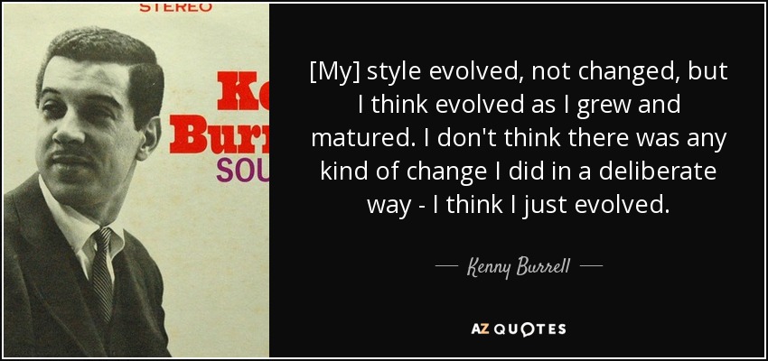 [My] style evolved, not changed, but I think evolved as I grew and matured. I don't think there was any kind of change I did in a deliberate way - I think I just evolved. - Kenny Burrell