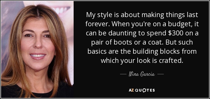 My style is about making things last forever. When you're on a budget, it can be daunting to spend $300 on a pair of boots or a coat. But such basics are the building blocks from which your look is crafted. - Nina Garcia