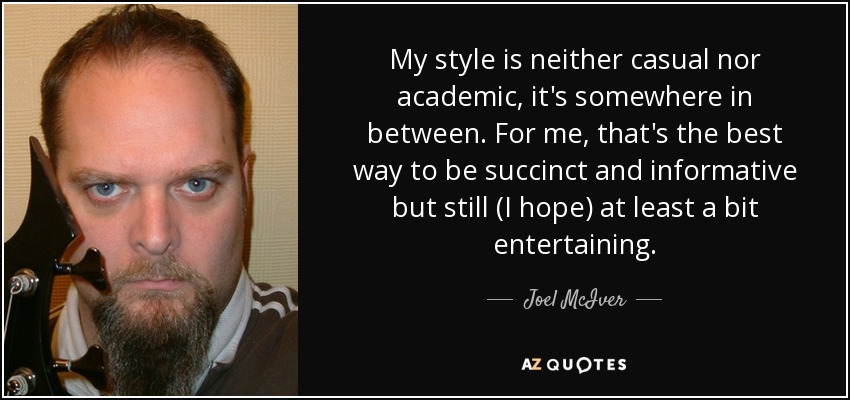 My style is neither casual nor academic, it's somewhere in between. For me, that's the best way to be succinct and informative but still (I hope) at least a bit entertaining. - Joel McIver