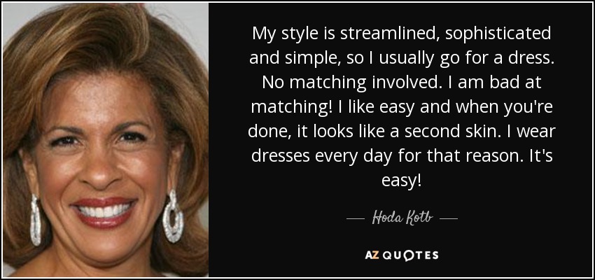 My style is streamlined, sophisticated and simple, so I usually go for a dress. No matching involved. I am bad at matching! I like easy and when you're done, it looks like a second skin. I wear dresses every day for that reason. It's easy! - Hoda Kotb