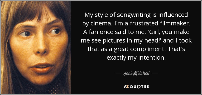 My style of songwriting is influenced by cinema. I'm a frustrated filmmaker. A fan once said to me, 'Girl, you make me see pictures in my head!' and I took that as a great compliment. That's exactly my intention. - Joni Mitchell