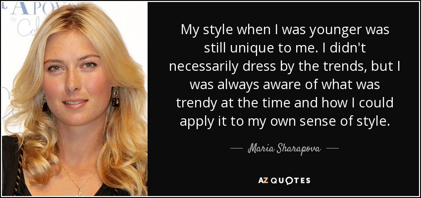 My style when I was younger was still unique to me. I didn't necessarily dress by the trends, but I was always aware of what was trendy at the time and how I could apply it to my own sense of style. - Maria Sharapova