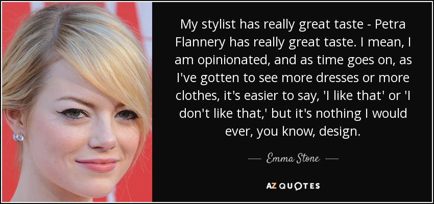 My stylist has really great taste - Petra Flannery has really great taste. I mean, I am opinionated, and as time goes on, as I've gotten to see more dresses or more clothes, it's easier to say, 'I like that' or 'I don't like that,' but it's nothing I would ever, you know, design. - Emma Stone