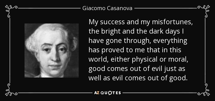 My success and my misfortunes, the bright and the dark days I have gone through, everything has proved to me that in this world, either physical or moral, good comes out of evil just as well as evil comes out of good. - Giacomo Casanova