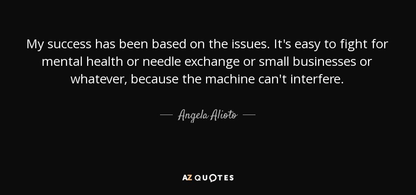 My success has been based on the issues. It's easy to fight for mental health or needle exchange or small businesses or whatever, because the machine can't interfere. - Angela Alioto