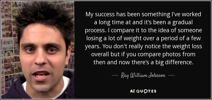 My success has been something I've worked a long time at and it's been a gradual process. I compare it to the idea of someone losing a lot of weight over a period of a few years. You don't really notice the weight loss overall but if you compare photos from then and now there's a big difference. - Ray William Johnson