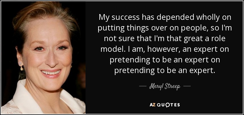 My success has depended wholly on putting things over on people, so I'm not sure that I'm that great a role model. I am, however, an expert on pretending to be an expert on pretending to be an expert. - Meryl Streep