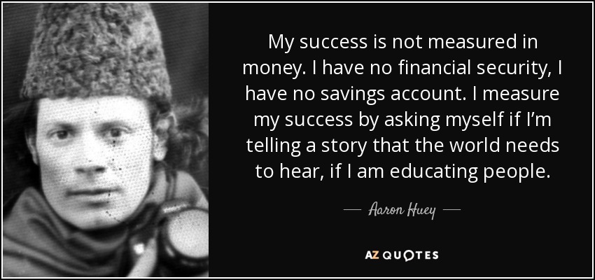 My success is not measured in money. I have no financial security, I have no savings account. I measure my success by asking myself if I’m telling a story that the world needs to hear, if I am educating people. - Aaron Huey
