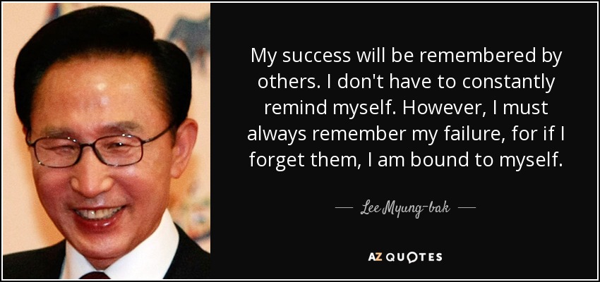 My success will be remembered by others. I don't have to constantly remind myself. However, I must always remember my failure, for if I forget them, I am bound to myself. - Lee Myung-bak