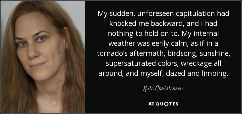 My sudden, unforeseen capitulation had knocked me backward, and I had nothing to hold on to. My internal weather was eerily calm, as if in a tornado's aftermath, birdsong, sunshine, supersaturated colors, wreckage all around, and myself, dazed and limping. - Kate Christensen