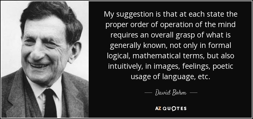 My suggestion is that at each state the proper order of operation of the mind requires an overall grasp of what is generally known, not only in formal logical, mathematical terms, but also intuitively, in images, feelings, poetic usage of language, etc. - David Bohm