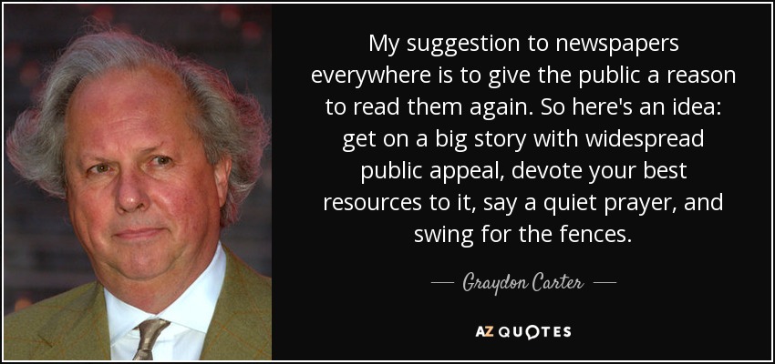 My suggestion to newspapers everywhere is to give the public a reason to read them again. So here's an idea: get on a big story with widespread public appeal, devote your best resources to it, say a quiet prayer, and swing for the fences. - Graydon Carter