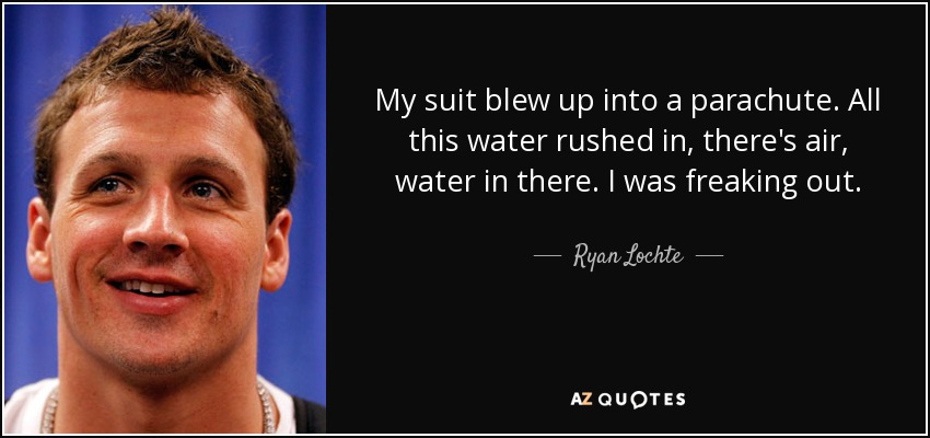 My suit blew up into a parachute. All this water rushed in, there's air, water in there. I was freaking out. - Ryan Lochte