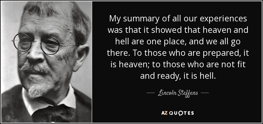 My summary of all our experiences was that it showed that heaven and hell are one place, and we all go there. To those who are prepared, it is heaven; to those who are not fit and ready, it is hell. - Lincoln Steffens