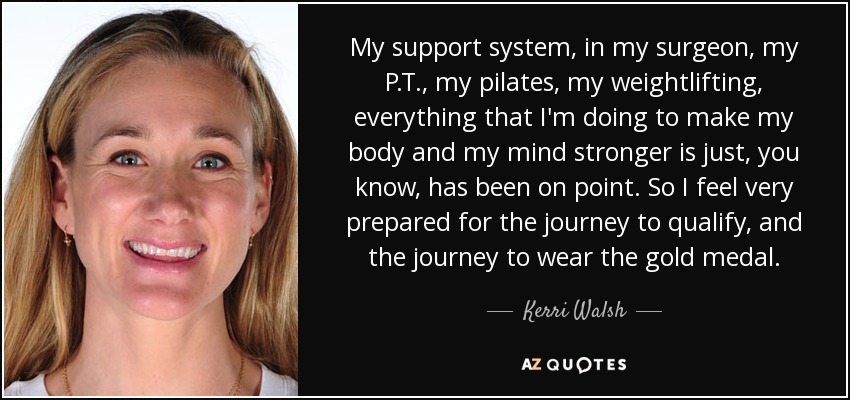 My support system, in my surgeon, my P.T., my pilates, my weightlifting, everything that I'm doing to make my body and my mind stronger is just, you know, has been on point. So I feel very prepared for the journey to qualify, and the journey to wear the gold medal. - Kerri Walsh