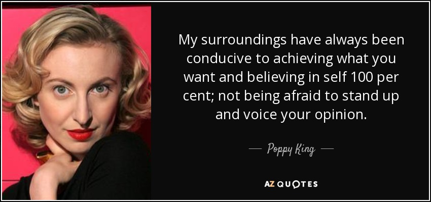 My surroundings have always been conducive to achieving what you want and believing in self 100 per cent; not being afraid to stand up and voice your opinion. - Poppy King