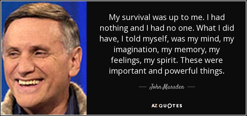 My survival was up to me. I had nothing and I had no one. What I did have, I told myself, was my mind, my imagination, my memory, my feelings, my spirit. These were important and powerful things. - John Marsden