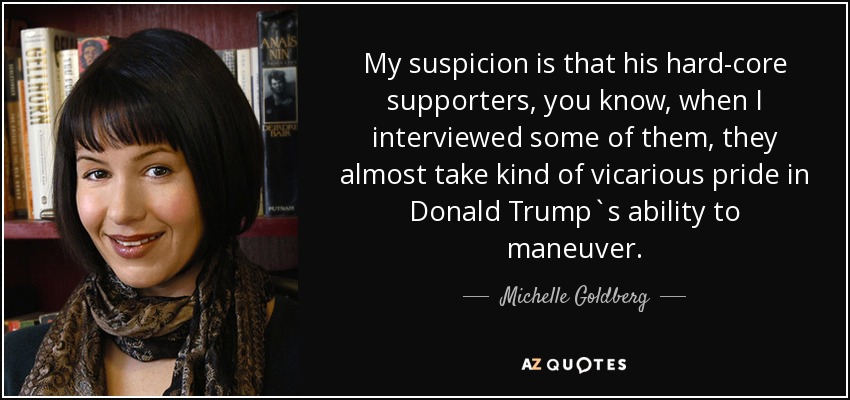 My suspicion is that his hard-core supporters, you know, when I interviewed some of them, they almost take kind of vicarious pride in Donald Trump`s ability to maneuver. - Michelle Goldberg