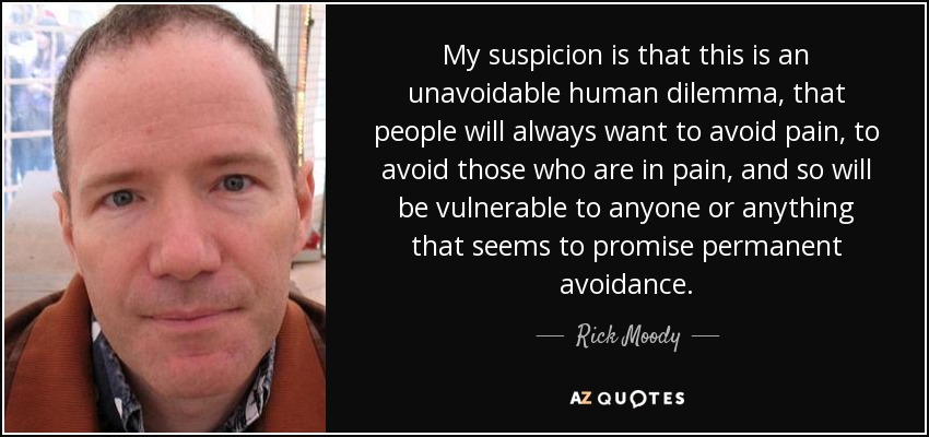 My suspicion is that this is an unavoidable human dilemma, that people will always want to avoid pain, to avoid those who are in pain, and so will be vulnerable to anyone or anything that seems to promise permanent avoidance. - Rick Moody