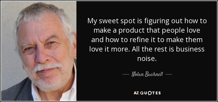 My sweet spot is figuring out how to make a product that people love and how to refine it to make them love it more. All the rest is business noise. - Nolan Bushnell