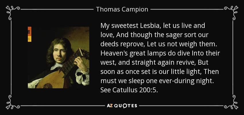 My sweetest Lesbia, let us live and love, And though the sager sort our deeds reprove, Let us not weigh them. Heaven's great lamps do dive Into their west, and straight again revive, But soon as once set is our little light, Then must we sleep one ever-during night. See Catullus 200:5. - Thomas Campion