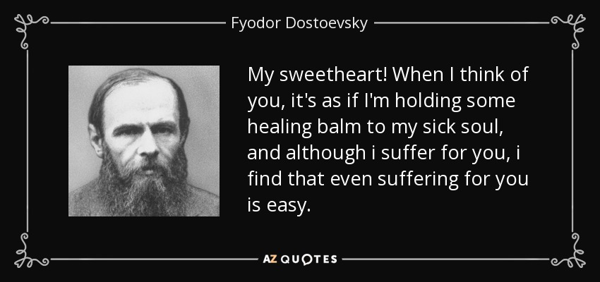 My sweetheart! When I think of you, it's as if I'm holding some healing balm to my sick soul, and although i suffer for you, i find that even suffering for you is easy. - Fyodor Dostoevsky