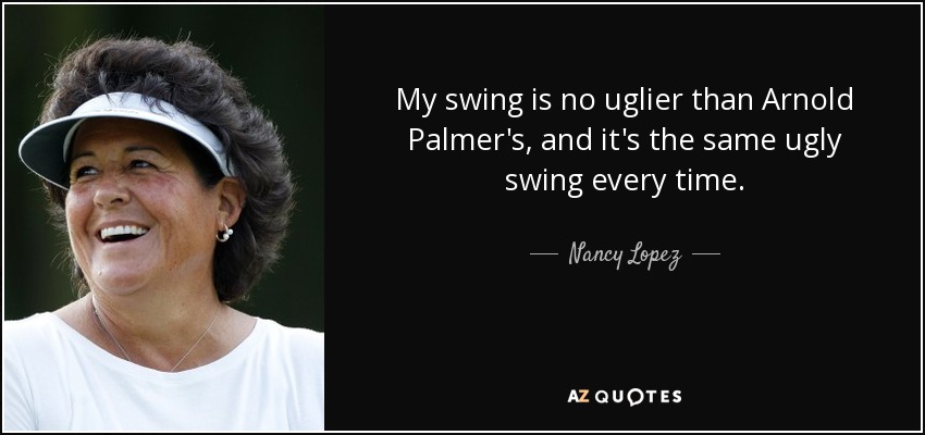 My swing is no uglier than Arnold Palmer's, and it's the same ugly swing every time. - Nancy Lopez