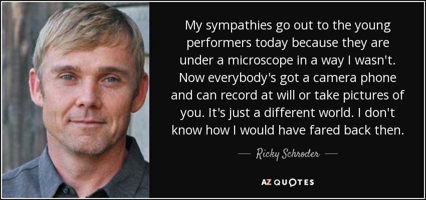 My sympathies go out to the young performers today because they are under a microscope in a way I wasn't. Now everybody's got a camera phone and can record at will or take pictures of you. It's just a different world. I don't know how I would have fared back then. - Ricky Schroder