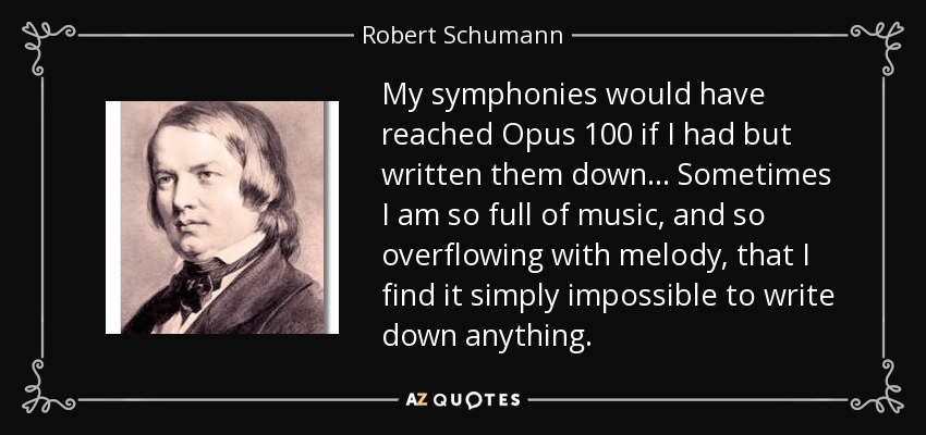 My symphonies would have reached Opus 100 if I had but written them down... Sometimes I am so full of music, and so overflowing with melody, that I find it simply impossible to write down anything. - Robert Schumann