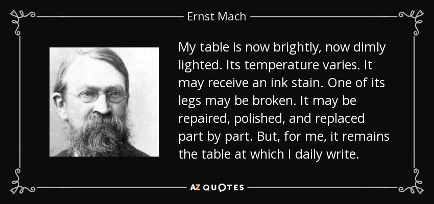 My table is now brightly, now dimly lighted. Its temperature varies. It may receive an ink stain. One of its legs may be broken. It may be repaired, polished, and replaced part by part. But, for me, it remains the table at which I daily write. - Ernst Mach
