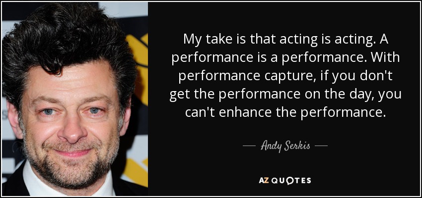 My take is that acting is acting. A performance is a performance. With performance capture, if you don't get the performance on the day, you can't enhance the performance. - Andy Serkis