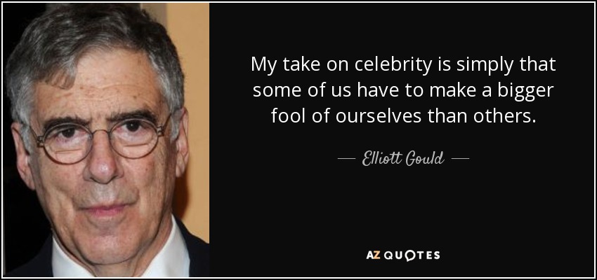 My take on celebrity is simply that some of us have to make a bigger fool of ourselves than others. - Elliott Gould