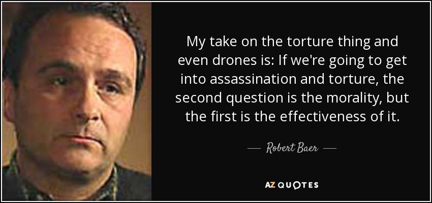 My take on the torture thing and even drones is: If we're going to get into assassination and torture, the second question is the morality, but the first is the effectiveness of it. - Robert Baer